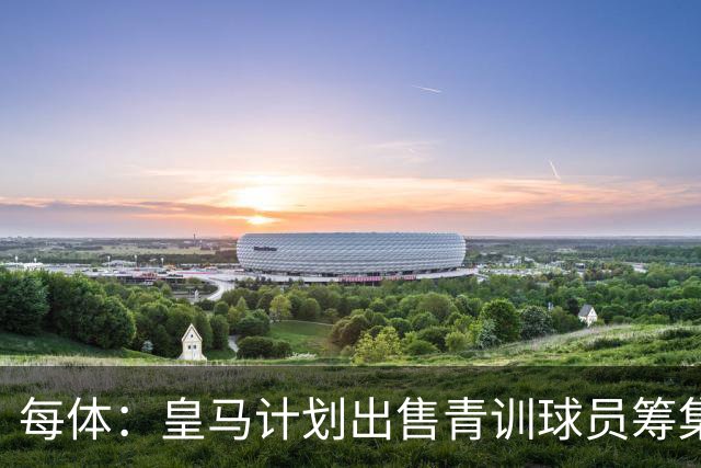 每体：皇马计划出售青训球员筹集6000万欧，贡萨洛等人可能离队